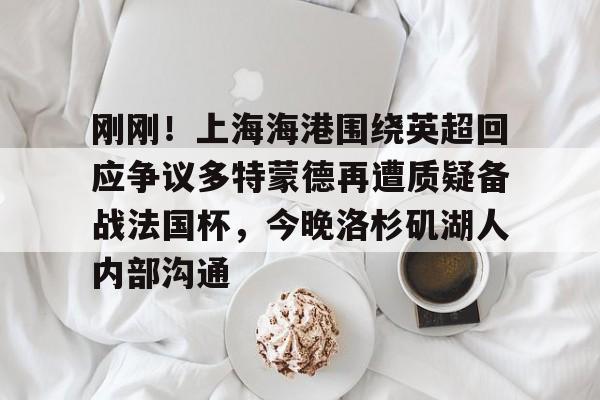 pg电子app-刚刚！上海海港围绕英超回应争议多特蒙德再遭质疑备战法国杯，今晚洛杉矶湖人内部沟通(武磊被重罚回上港踢中超)
